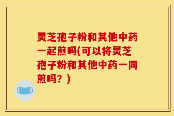 灵芝孢子粉和其他中药一起煎吗(可以将灵芝孢子粉和其他中药一同煎吗?)-第1张图片-灵芝之家 灵芝孢子粉和其他中药一起煎吗(可以将灵芝孢子粉和其他中药一同煎吗?)-第1张图片-灵芝之家