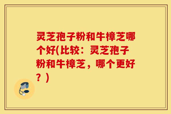 灵芝孢子粉和牛樟芝哪个好(比较:灵芝孢子粉和牛樟芝,哪个更好?)-第1张图片-灵芝之家 灵芝孢子粉和牛樟芝哪个好(比较:灵芝孢子粉和牛樟芝,哪个更好?)-第1张图片-灵芝之家