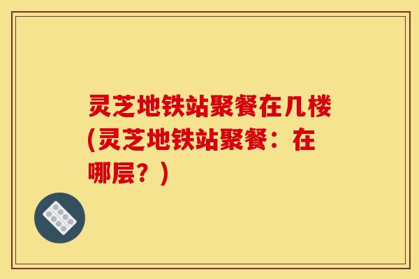 灵芝地铁站聚餐在几楼(灵芝地铁站聚餐:在哪层?)-第1张图片-灵芝之家 灵芝地铁站聚餐在几楼(灵芝地铁站聚餐:在哪层?)-第1张图片-灵芝之家