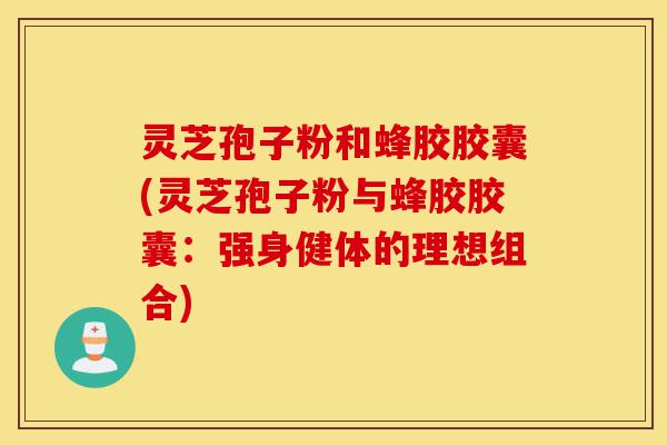 灵芝孢子粉和蜂胶胶囊(灵芝孢子粉与蜂胶胶囊：强身健体的理想组合)-第1张图片-灵芝之家