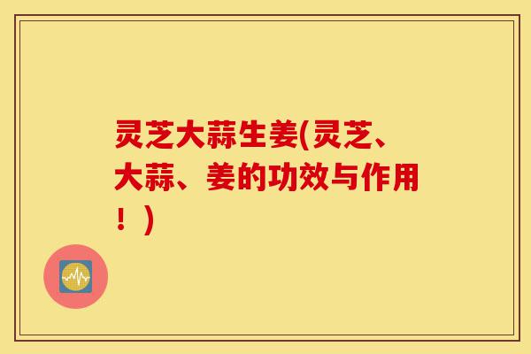灵芝大蒜生姜(灵芝、大蒜、姜的功效与作用！)-第1张图片-灵芝之家