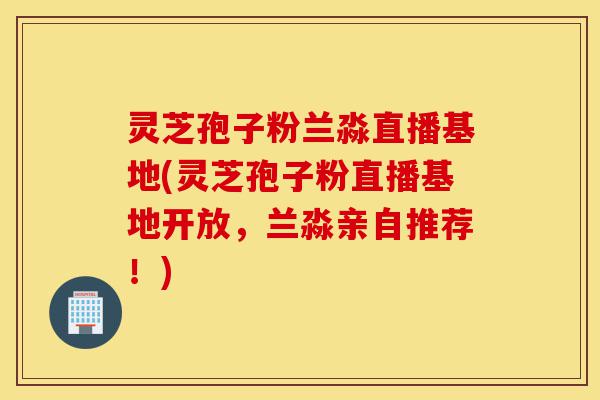灵芝孢子粉兰淼直播基地(灵芝孢子粉直播基地开放,兰淼亲自推荐!)-第1张图片-灵芝之家 灵芝孢子粉兰淼直播基地(灵芝孢子粉直播基地开放,兰淼亲自推荐!)-第1张图片-灵芝之家