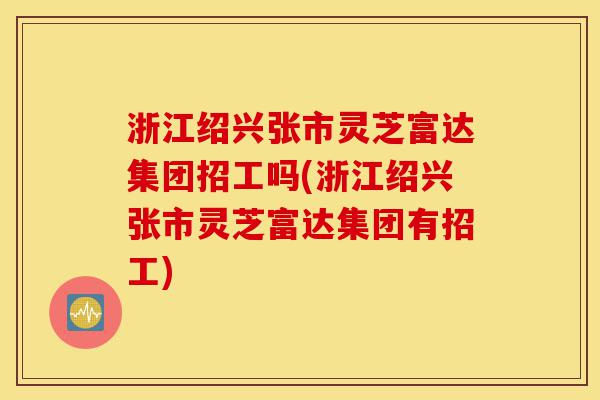 浙江绍兴张市灵芝富达集团招工吗(浙江绍兴张市灵芝富达集团有招工)-第1张图片-灵芝之家