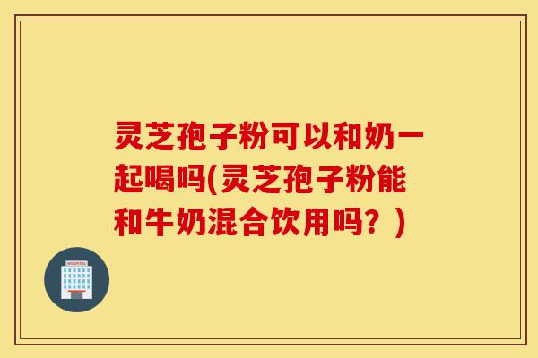 灵芝孢子粉可以和奶一起喝吗(灵芝孢子粉能和牛奶混合饮用吗?)-第1张图片-灵芝之家 灵芝孢子粉可以和奶一起喝吗(灵芝孢子粉能和牛奶混合饮用吗?)-第1张图片-灵芝之家