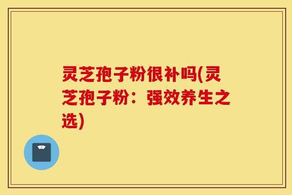 灵芝孢子粉很补吗(灵芝孢子粉：强效养生之选)-第1张图片-灵芝之家