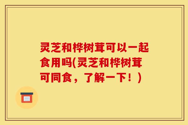 灵芝和桦树茸可以一起食用吗(灵芝和桦树茸可同食,了解一下!)-第1张图片-灵芝之家 灵芝和桦树茸可以一起食用吗(灵芝和桦树茸可同食,了解一下!)-第1张图片-灵芝之家