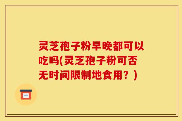 灵芝孢子粉早晚都可以吃吗(灵芝孢子粉可否无时间限制地食用?)-第1张图片-灵芝之家 灵芝孢子粉早晚都可以吃吗(灵芝孢子粉可否无时间限制地食用?)-第1张图片-灵芝之家