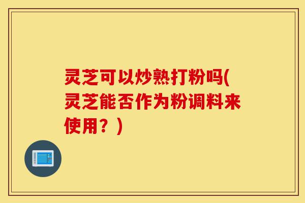 灵芝可以炒熟打粉吗(灵芝能否作为粉调料来使用?)-第1张图片-灵芝之家 灵芝可以炒熟打粉吗(灵芝能否作为粉调料来使用?)-第1张图片-灵芝之家