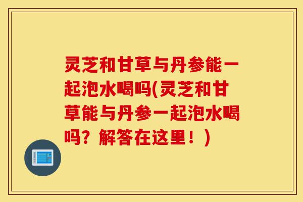 灵芝和甘草与丹参能一起泡水喝吗(灵芝和甘草能与丹参一起泡水喝吗？解答在这里！)-第1张图片-灵芝之家