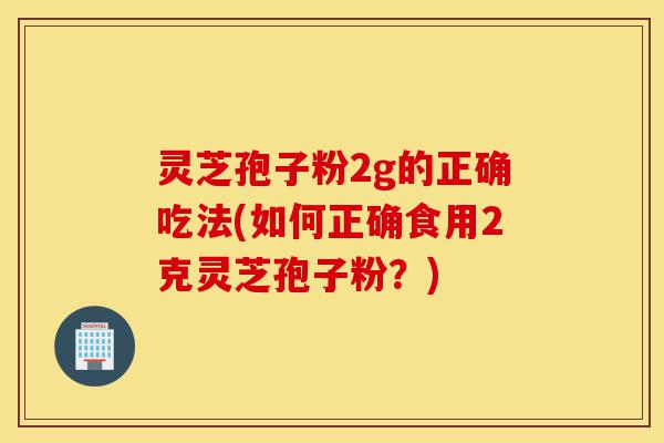 灵芝孢子粉2g的正确吃法(如何正确食用2克灵芝孢子粉？)-第1张图片-灵芝之家