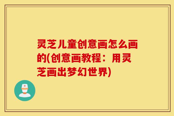 灵芝儿童创意画怎么画的(创意画教程:用灵芝画出梦幻世界)-第1张图片-灵芝之家 灵芝儿童创意画怎么画的(创意画教程:用灵芝画出梦幻世界)-第1张图片-灵芝之家