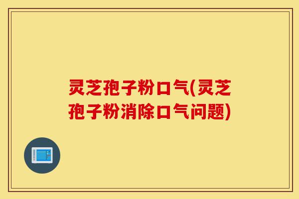 灵芝孢子粉口气(灵芝孢子粉消除口气问题)-第1张图片-灵芝之家 灵芝孢子粉口气(灵芝孢子粉消除口气问题)-第1张图片-灵芝之家