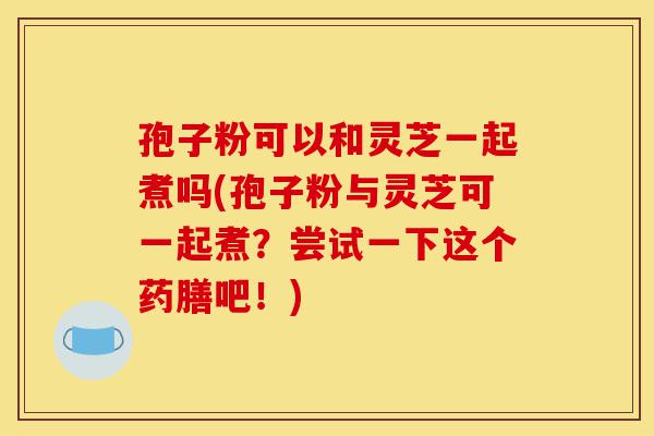 孢子粉可以和灵芝一起煮吗(孢子粉与灵芝可一起煮?尝试一下这个药膳吧!)-第1张图片-灵芝之家 孢子粉可以和灵芝一起煮吗(孢子粉与灵芝可一起煮?尝试一下这个药膳吧!)-第1张图片-灵芝之家