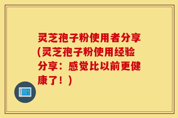 灵芝孢子粉使用者分享(灵芝孢子粉使用经验分享:感觉比以前更健康了!)-第1张图片-灵芝之家 灵芝孢子粉使用者分享(灵芝孢子粉使用经验分享:感觉比以前更健康了!)-第1张图片-灵芝之家