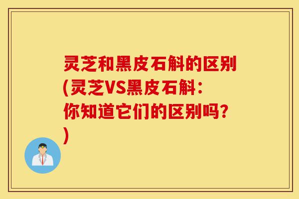 灵芝和黑皮石斛的区别(灵芝VS黑皮石斛：你知道它们的区别吗？)-第1张图片-灵芝之家