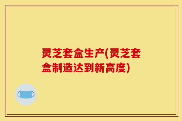灵芝套盒生产(灵芝套盒制造达到新高度)-第1张图片-灵芝之家 灵芝套盒生产(灵芝套盒制造达到新高度)-第1张图片-灵芝之家