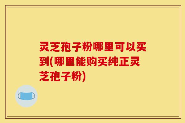 灵芝孢子粉哪里可以买到(哪里能购买纯正灵芝孢子粉)-第1张图片-灵芝之家 灵芝孢子粉哪里可以买到(哪里能购买纯正灵芝孢子粉)-第1张图片-灵芝之家