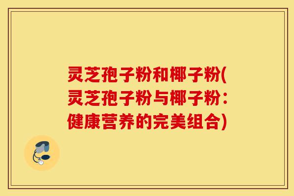 灵芝孢子粉和椰子粉(灵芝孢子粉与椰子粉：健康营养的完美组合)-第1张图片-灵芝之家