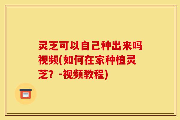 灵芝可以自己种出来吗视频(如何在家种植灵芝?-视频教程)-第1张图片-灵芝之家 灵芝可以自己种出来吗视频(如何在家种植灵芝?-视频教程)-第1张图片-灵芝之家