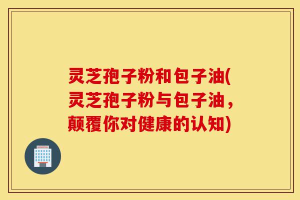 灵芝孢子粉和包子油(灵芝孢子粉与包子油,颠覆你对健康的认知)-第1张图片-灵芝之家 灵芝孢子粉和包子油(灵芝孢子粉与包子油,颠覆你对健康的认知)-第1张图片-灵芝之家
