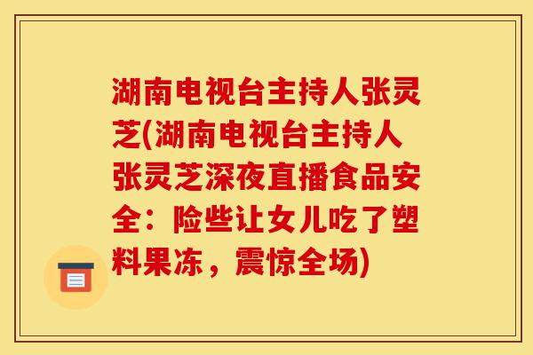 湖南电视台主持人张灵芝(湖南电视台主持人张灵芝深夜直播食品安全:险些让女儿吃了塑料果冻,震惊全场)-第1张图片-灵芝之家 湖南电视台主持人张灵芝(湖南电视台主持人张灵芝深夜直播食品安全:险些让女儿吃了塑料果冻,震惊全场)-第1张图片-灵芝之家