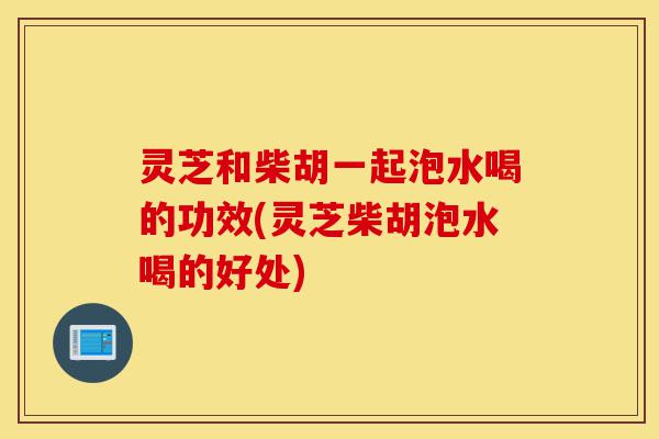 灵芝和柴胡一起泡水喝的功效(灵芝柴胡泡水喝的好处)-第1张图片-灵芝之家