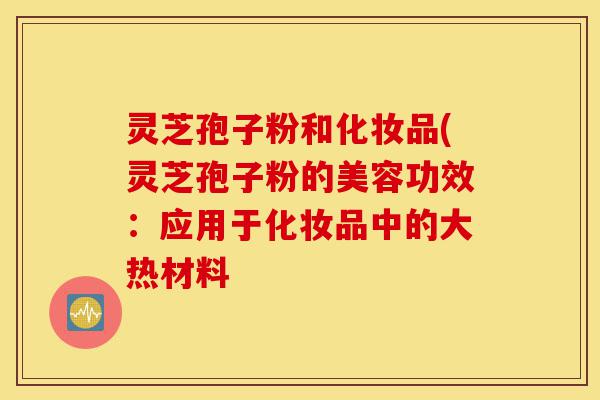 灵芝孢子粉和化妆品(灵芝孢子粉的美容功效：应用于化妆品中的大热材料-第1张图片-灵芝之家