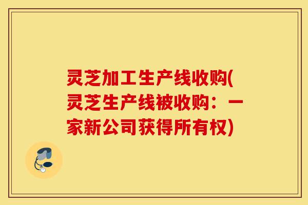 灵芝加工生产线收购(灵芝生产线被收购：一家新公司获得所有权)-第1张图片-灵芝之家