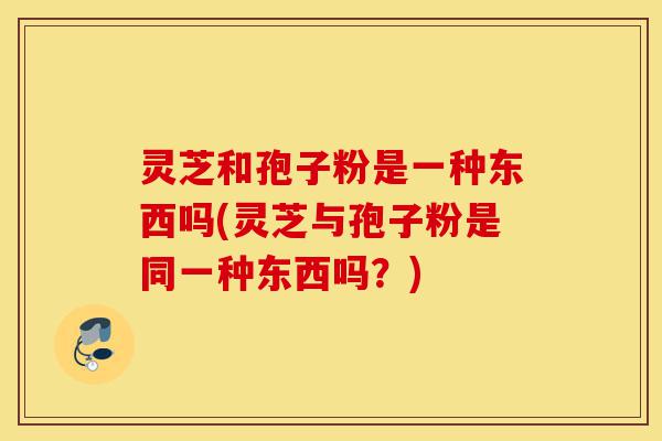 灵芝和孢子粉是一种东西吗(灵芝与孢子粉是同一种东西吗？)-第1张图片-灵芝之家