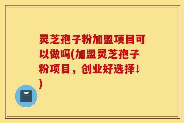 灵芝孢子粉加盟项目可以做吗(加盟灵芝孢子粉项目，创业好选择！)-第1张图片-灵芝之家