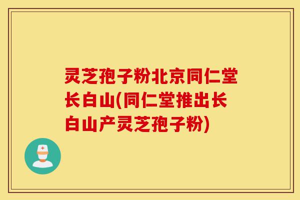 灵芝孢子粉北京同仁堂长白山(同仁堂推出长白山产灵芝孢子粉)-第1张图片-灵芝之家 灵芝孢子粉北京同仁堂长白山(同仁堂推出长白山产灵芝孢子粉)-第1张图片-灵芝之家