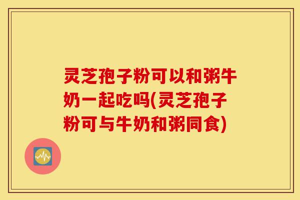 灵芝孢子粉可以和粥牛奶一起吃吗(灵芝孢子粉可与牛奶和粥同食)-第1张图片-灵芝之家 灵芝孢子粉可以和粥牛奶一起吃吗(灵芝孢子粉可与牛奶和粥同食)-第1张图片-灵芝之家