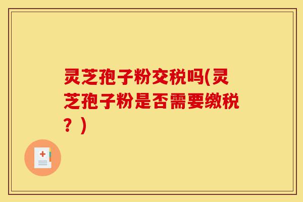 灵芝孢子粉交税吗(灵芝孢子粉是否需要缴税?)-第1张图片-灵芝之家 灵芝孢子粉交税吗(灵芝孢子粉是否需要缴税?)-第1张图片-灵芝之家