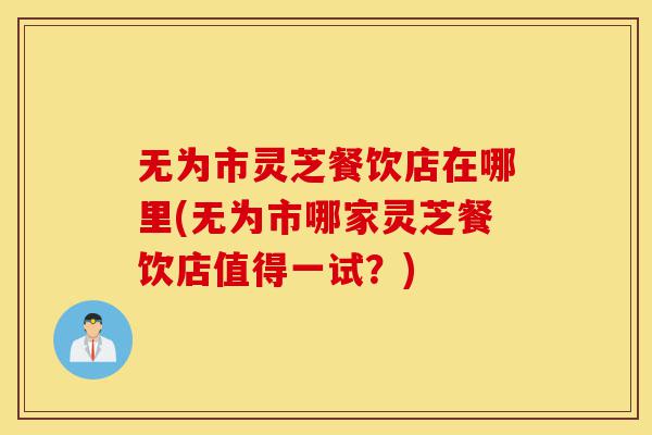 无为市灵芝餐饮店在哪里(无为市哪家灵芝餐饮店值得一试?)-第1张图片-灵芝之家 无为市灵芝餐饮店在哪里(无为市哪家灵芝餐饮店值得一试?)-第1张图片-灵芝之家