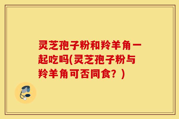 灵芝孢子粉和羚羊角一起吃吗(灵芝孢子粉与羚羊角可否同食?)-第1张图片-灵芝之家 灵芝孢子粉和羚羊角一起吃吗(灵芝孢子粉与羚羊角可否同食?)-第1张图片-灵芝之家