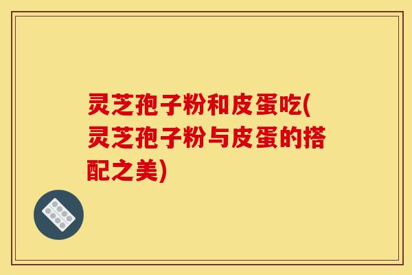 灵芝孢子粉和皮蛋吃(灵芝孢子粉与皮蛋的搭配之美)-第1张图片-灵芝之家