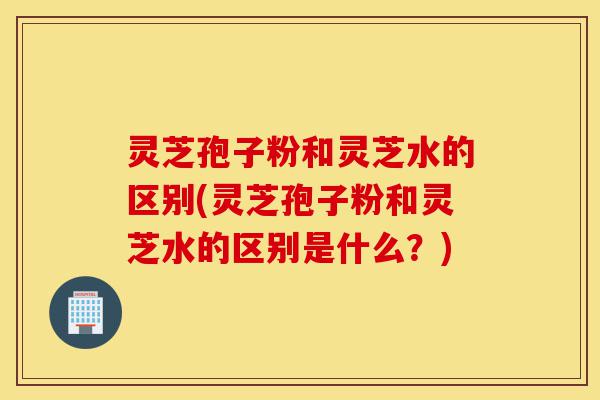 灵芝孢子粉和灵芝水的区别(灵芝孢子粉和灵芝水的区别是什么?)-第1张图片-灵芝之家 灵芝孢子粉和灵芝水的区别(灵芝孢子粉和灵芝水的区别是什么?)-第1张图片-灵芝之家
