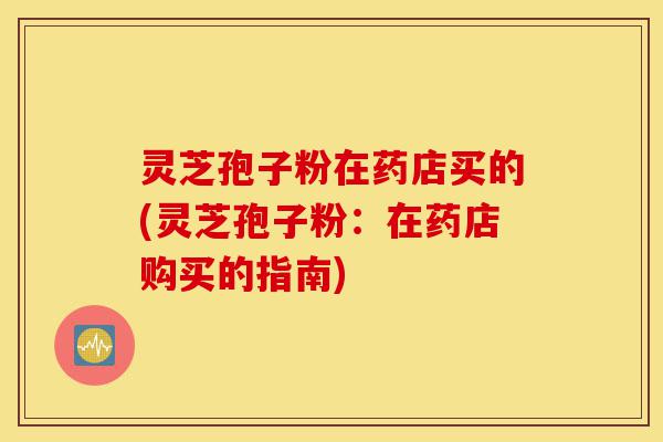 灵芝孢子粉在药店买的(灵芝孢子粉:在药店购买的指南)-第1张图片-灵芝之家 灵芝孢子粉在药店买的(灵芝孢子粉:在药店购买的指南)-第1张图片-灵芝之家
