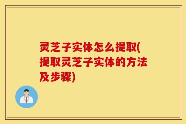 灵芝子实体怎么提取(提取灵芝子实体的方法及步骤)-第1张图片-灵芝之家