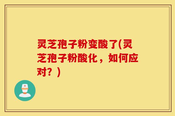 灵芝孢子粉变酸了(灵芝孢子粉酸化，如何应对？)-第1张图片-灵芝之家