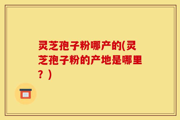 灵芝孢子粉哪产的(灵芝孢子粉的产地是哪里?)-第1张图片-灵芝之家 灵芝孢子粉哪产的(灵芝孢子粉的产地是哪里?)-第1张图片-灵芝之家
