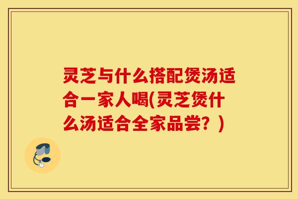 灵芝与什么搭配煲汤适合一家人喝(灵芝煲什么汤适合全家品尝?)-第1张图片-灵芝之家 灵芝与什么搭配煲汤适合一家人喝(灵芝煲什么汤适合全家品尝?)-第1张图片-灵芝之家