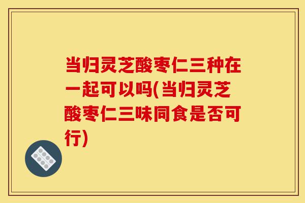 当归灵芝酸枣仁三种在一起可以吗(当归灵芝酸枣仁三味同食是否可行)-第1张图片-灵芝之家 当归灵芝酸枣仁三种在一起可以吗(当归灵芝酸枣仁三味同食是否可行)-第1张图片-灵芝之家