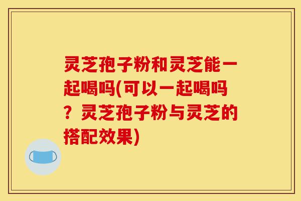 灵芝孢子粉和灵芝能一起喝吗(可以一起喝吗?灵芝孢子粉与灵芝的搭配效果)-第1张图片-灵芝之家 灵芝孢子粉和灵芝能一起喝吗(可以一起喝吗?灵芝孢子粉与灵芝的搭配效果)-第1张图片-灵芝之家