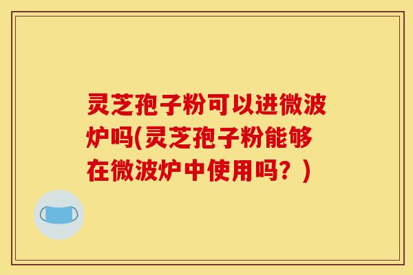 灵芝孢子粉可以进微波炉吗(灵芝孢子粉能够在微波炉中使用吗?)-第1张图片-灵芝之家 灵芝孢子粉可以进微波炉吗(灵芝孢子粉能够在微波炉中使用吗?)-第1张图片-灵芝之家