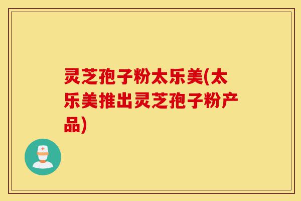 灵芝孢子粉太乐美(太乐美推出灵芝孢子粉产品)-第1张图片-灵芝之家