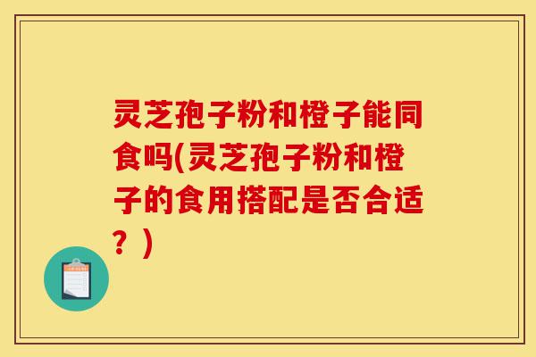 灵芝孢子粉和橙子能同食吗(灵芝孢子粉和橙子的食用搭配是否合适?)-第1张图片-灵芝之家 灵芝孢子粉和橙子能同食吗(灵芝孢子粉和橙子的食用搭配是否合适?)-第1张图片-灵芝之家