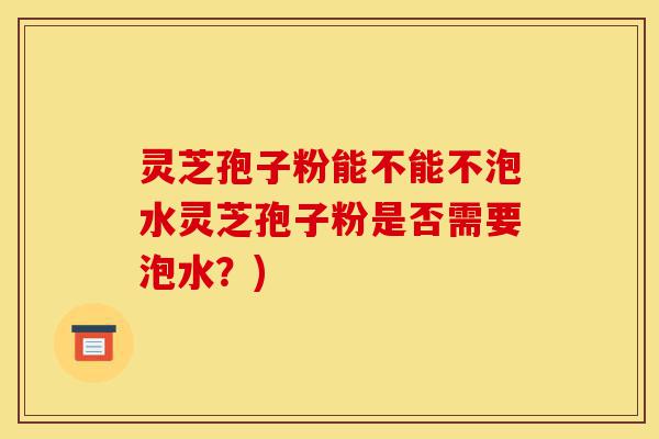 灵芝孢子粉能不能不泡水灵芝孢子粉是否需要泡水？)-第1张图片-灵芝之家