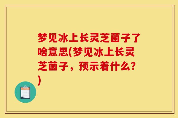 梦见冰上长灵芝菌子了啥意思(梦见冰上长灵芝菌子,预示着什么?)-第1张图片-灵芝之家 梦见冰上长灵芝菌子了啥意思(梦见冰上长灵芝菌子,预示着什么?)-第1张图片-灵芝之家