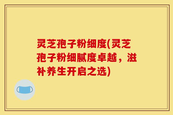 灵芝孢子粉细度(灵芝孢子粉细腻度卓越，滋补养生开启之选)-第1张图片-灵芝之家